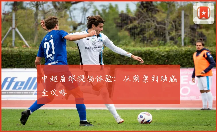 中超看球现场体验：从购票到助威全攻略