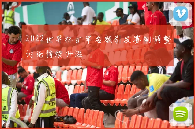 2022世界杯扩军名额引发赛制调整讨论持续升温