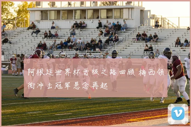 阿根廷世界杯晋级之路回顾 梅西领衔冲击冠军悬念再起