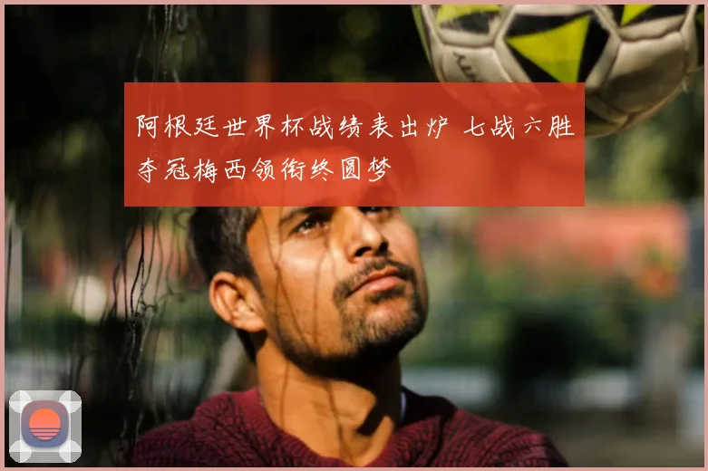 阿根廷世界杯战绩表出炉 七战六胜夺冠梅西领衔终圆梦