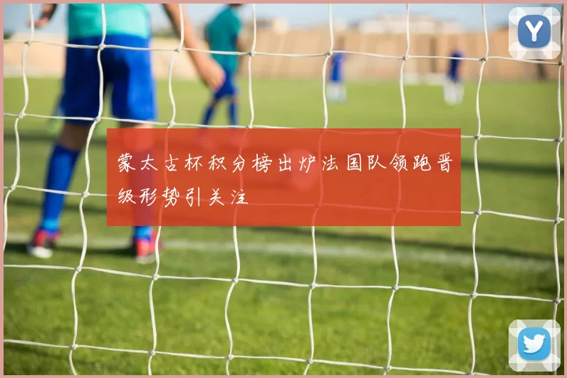 蒙太古杯积分榜出炉法国队领跑晋级形势引关注