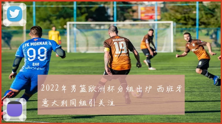 2022年男篮欧洲杯分组出炉 西班牙意大利同组引关注