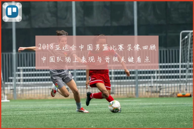 2018亚运会中国男篮比赛录像回顾 中国队场上表现与晋级关键看点