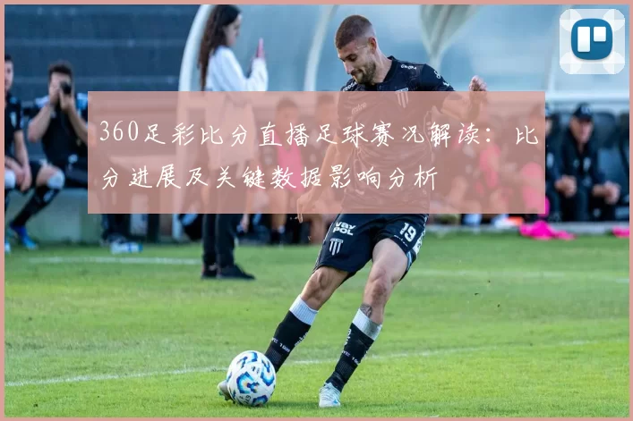 360足彩比分直播足球赛况解读：比分进展及关键数据影响分析