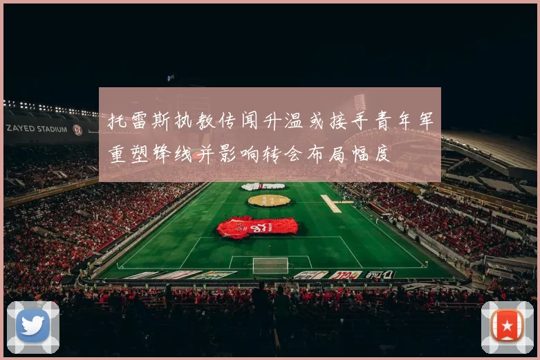 托雷斯执教传闻升温或接手青年军重塑锋线并影响转会布局幅度