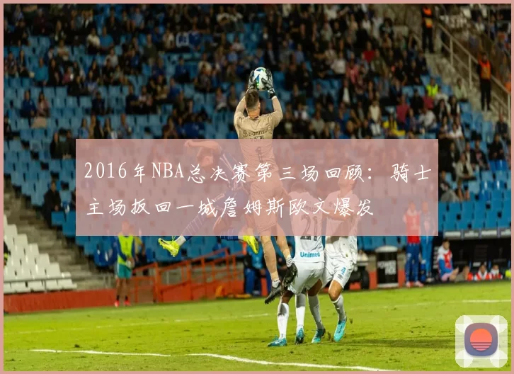 2016年NBA总决赛第三场回顾：骑士主场扳回一城詹姆斯欧文爆发