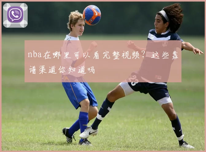 nba在哪里可以看完整视频？这些靠谱渠道你知道吗
