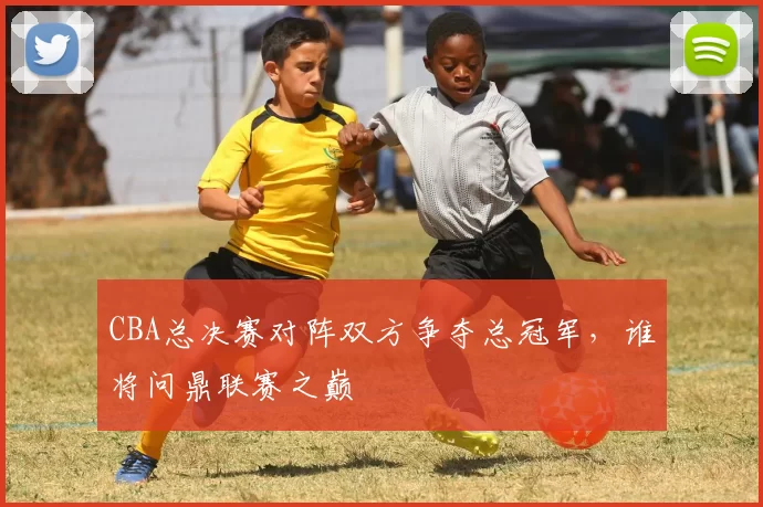 CBA总决赛对阵双方争夺总冠军，谁将问鼎联赛之巅