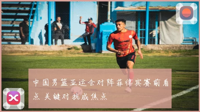 中国男篮亚运会对阵菲律宾赛前看点 关键对抗成焦点