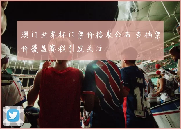 澳门世界杯门票价格表公布 多档票价覆盖赛程引发关注