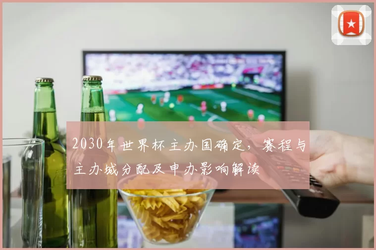2030年世界杯主办国确定，赛程与主办城分配及申办影响解读