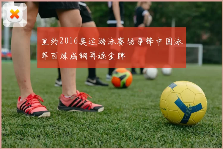 里约2016奥运游泳赛场争锋中国泳军百炼成钢再逐金牌