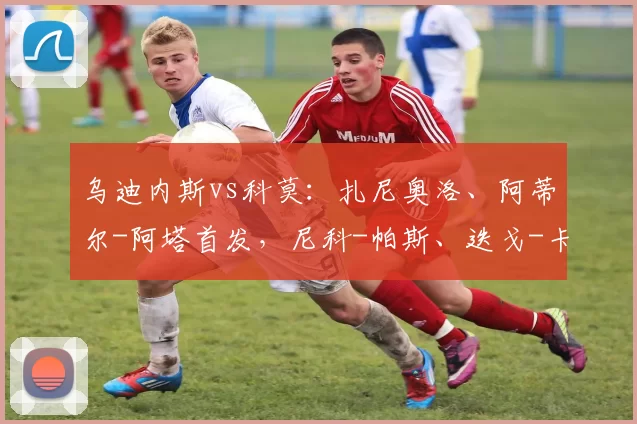 乌迪内斯vs科莫：扎尼奥洛、阿蒂尔-阿塔首发，尼科-帕斯、迭戈-卡洛斯出战