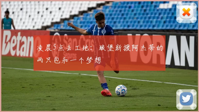 凌晨5点去工地：狼堡新援阿杰蒂的两只包和一个梦想