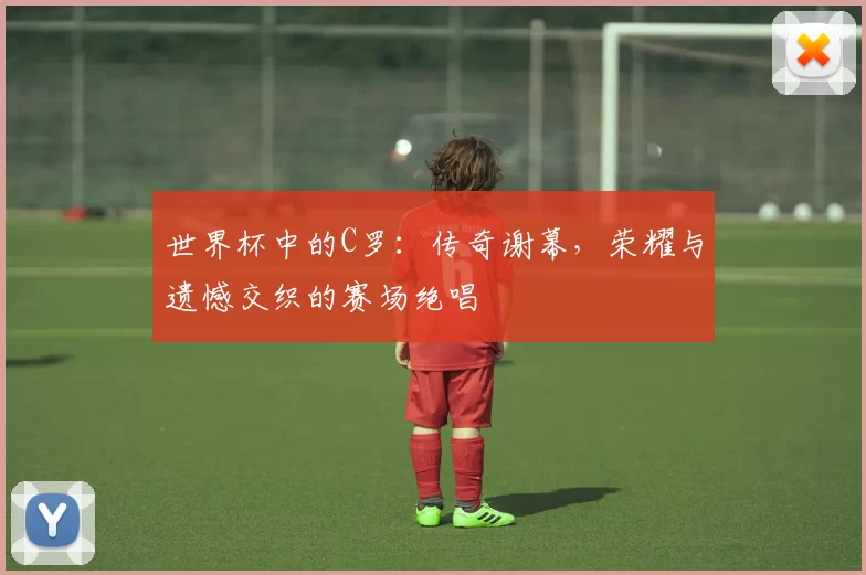 世界杯中的C罗：传奇谢幕，荣耀与遗憾交织的赛场绝唱