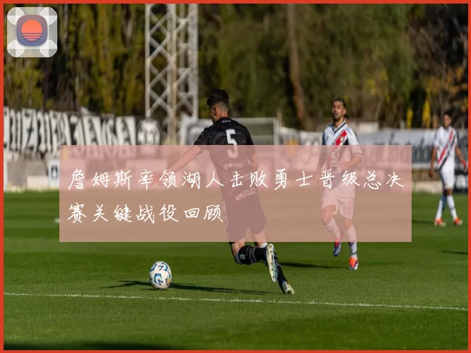 詹姆斯率领湖人击败勇士晋级总决赛关键战役回顾