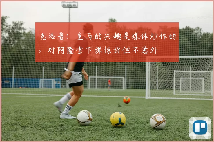 克洛普：皇马的兴趣是媒体炒作的，对阿隆索下课惊讶但不意外