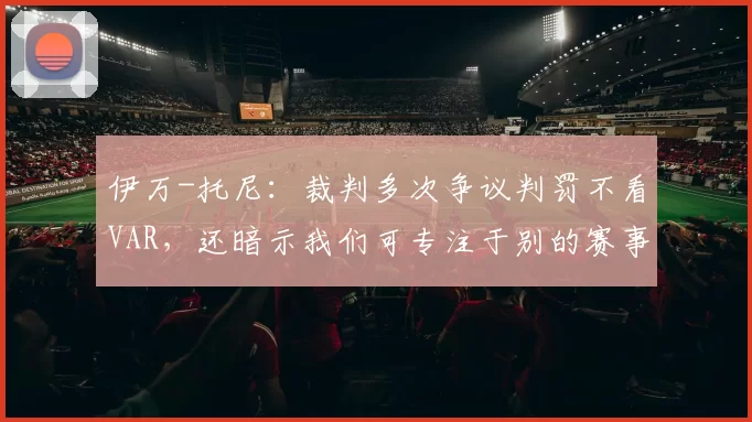 伊万-托尼：裁判多次争议判罚不看VAR，还暗示我们可专注于别的赛事