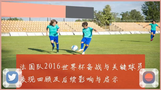 法国队2016世界杯备战与关键球员表现回顾及后续影响与启示