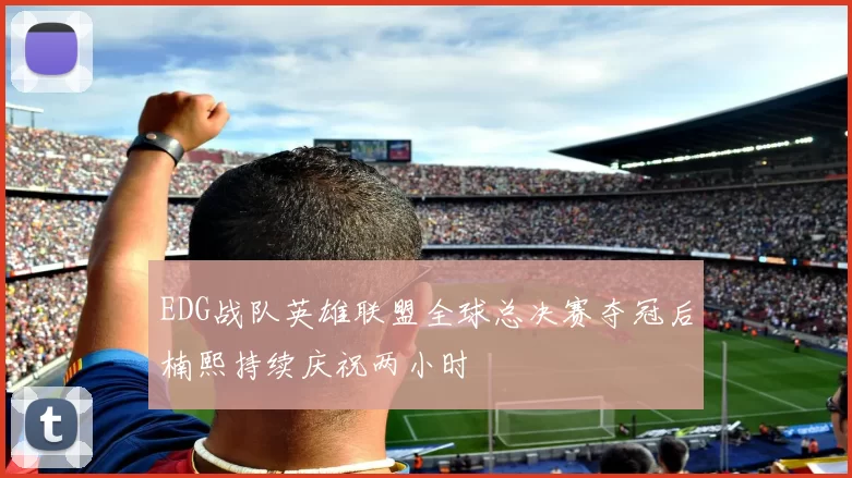 EDG战队英雄联盟全球总决赛夺冠后楠熙持续庆祝两小时