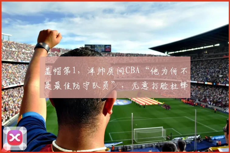 盖帽第1，洋帅质问CBA“他为何不是最佳防守队员”，无意打脸杜锋