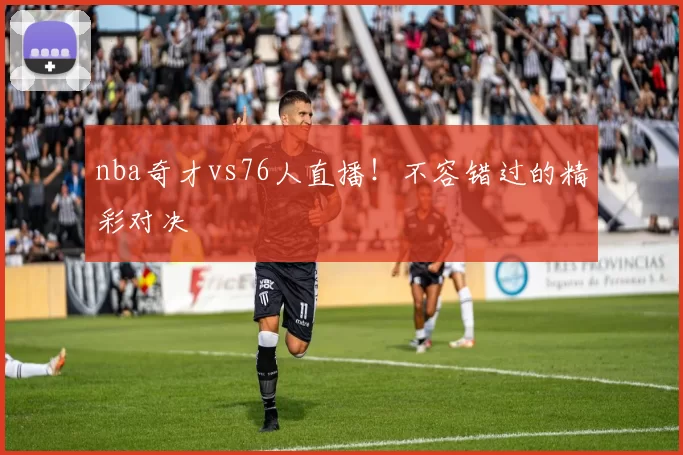 nba奇才vs76人直播！不容错过的精彩对决
