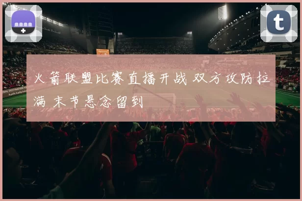 火箭联盟比赛直播开战 双方攻防拉满 末节悬念留到