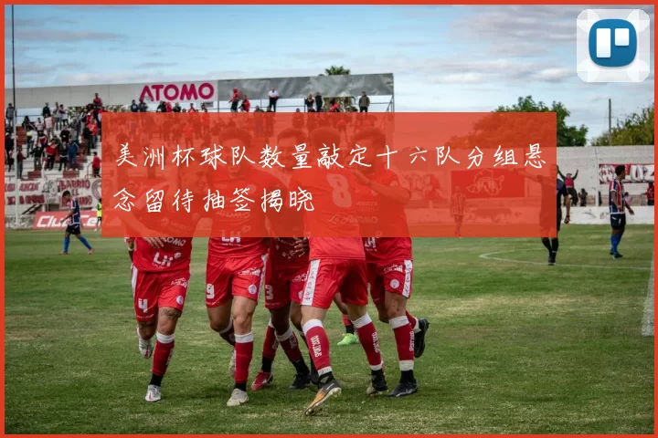 美洲杯球队数量敲定十六队分组悬念留待抽签揭晓