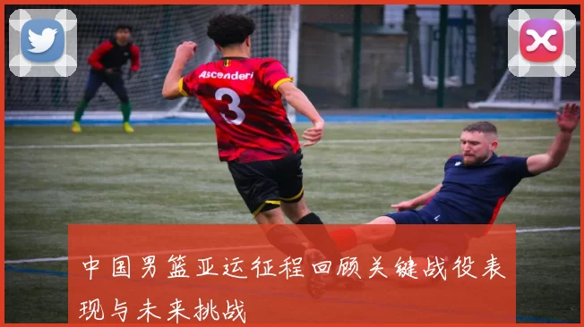 中国男篮亚运征程回顾关键战役表现与未来挑战