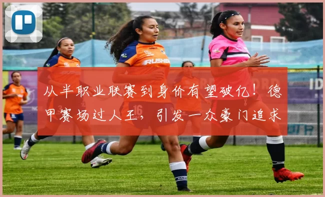 从半职业联赛到身价有望破亿！德甲赛场过人王，引发一众豪门追求