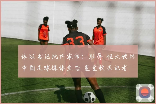 体坛名记批许家印：耻辱 恒大破坏中国足球媒体生态 重金收买记者