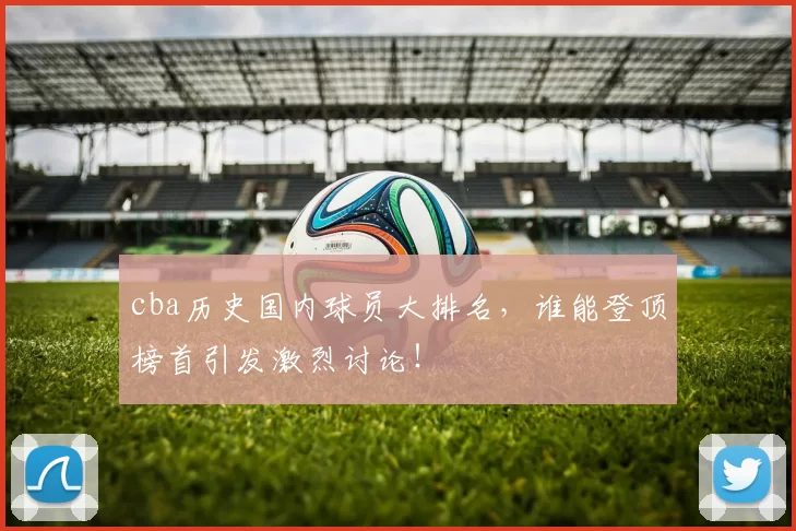 cba历史国内球员大排名，谁能登顶榜首引发激烈讨论！