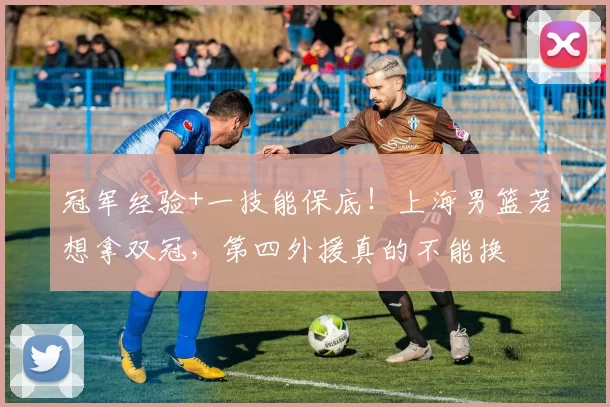 冠军经验+一技能保底！上海男篮若想拿双冠，第四外援真的不能换