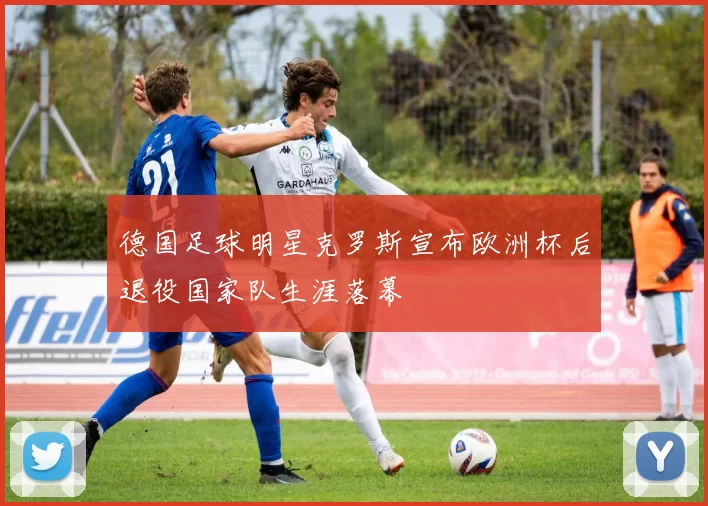 德国足球明星克罗斯宣布欧洲杯后退役国家队生涯落幕