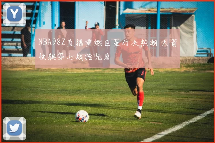 NBA98Z直播重燃巨星对决热潮 火箭快艇第七战抢先看