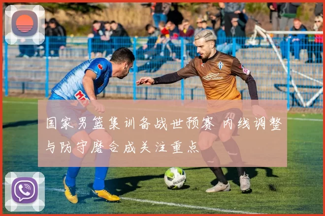 国家男篮集训备战世预赛 内线调整与防守磨合成关注重点