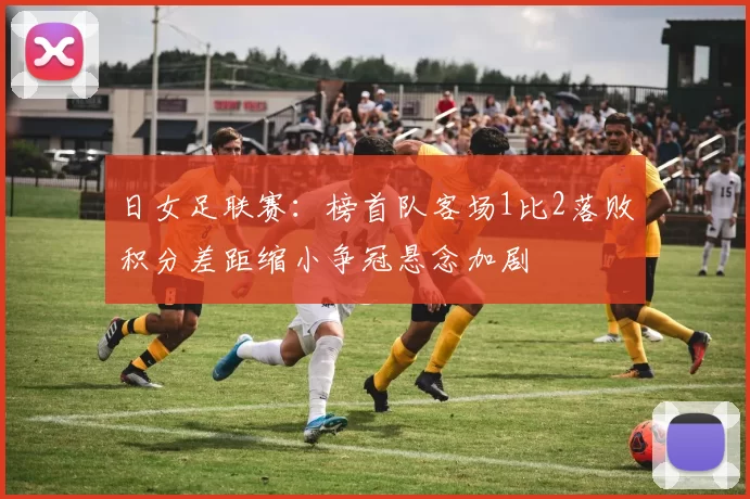 日女足联赛：榜首队客场1比2落败积分差距缩小争冠悬念加剧