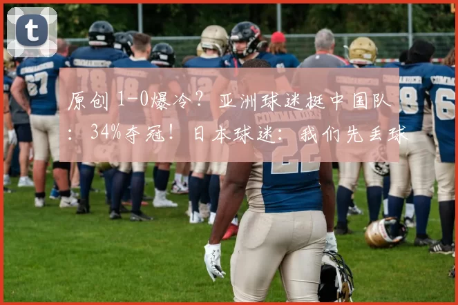 原创 1-0爆冷？亚洲球迷挺中国队：34%夺冠！日本球迷：我们先丢球难了