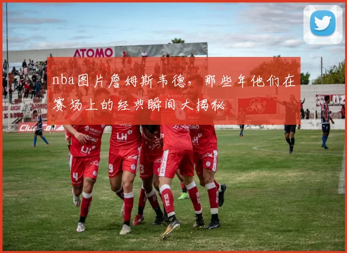 nba图片詹姆斯韦德，那些年他们在赛场上的经典瞬间大揭秘