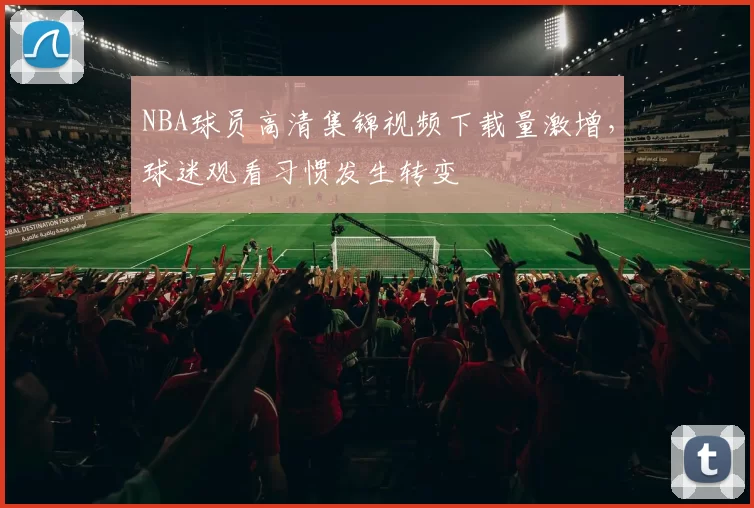 NBA球员高清集锦视频下载量激增，球迷观看习惯发生转变