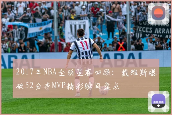 2017年NBA全明星赛回顾：戴维斯爆砍52分夺MVP精彩瞬间盘点