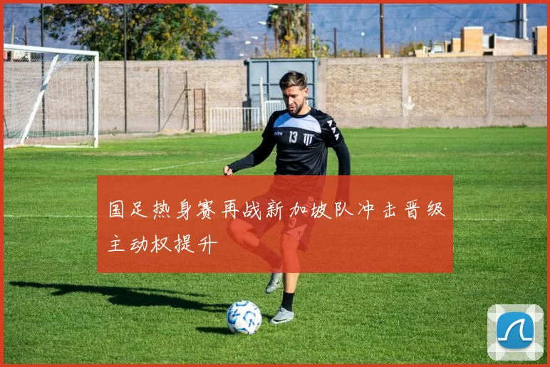 国足热身赛再战新加坡队冲击晋级主动权提升