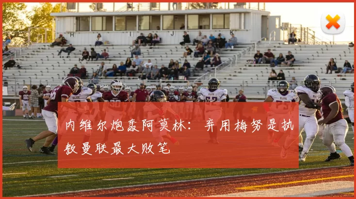 内维尔炮轰阿莫林：弃用梅努是执教曼联最大败笔