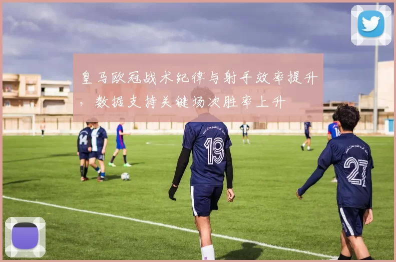 皇马欧冠战术纪律与射手效率提升，数据支持关键场次胜率上升